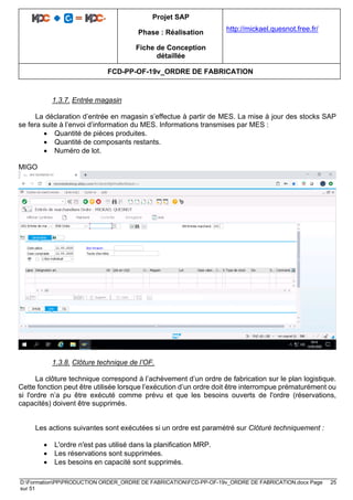 Projet SAP
Phase : Réalisation
Fiche de Conception
détaillée
http://mickael.quesnot.free.fr/
FCD-PP-OF-19v_ORDRE DE FABRICATION
D:FormationPPPRODUCTION ORDER_ORDRE DE FABRICATIONFCD-PP-OF-19v_ORDRE DE FABRICATION.docx Page 25
sur 51
1.3.7. Entrée magasin
La déclaration d’entrée en magasin s’effectue à partir de MES. La mise à jour des stocks SAP
se fera suite à l’envoi d’information du MES. Informations transmises par MES :
• Quantité de pièces produites.
• Quantité de composants restants.
• Numéro de lot.
MIGO
1.3.8. Clôture technique de l’OF.
La clôture technique correspond à l’achèvement d’un ordre de fabrication sur le plan logistique.
Cette fonction peut être utilisée lorsque l’exécution d’un ordre doit être interrompue prématurément ou
si l'ordre n’a pu être exécuté comme prévu et que les besoins ouverts de l'ordre (réservations,
capacités) doivent être supprimés.
Les actions suivantes sont exécutées si un ordre est paramétré sur Clôturé techniquement :
• L'ordre n'est pas utilisé dans la planification MRP.
• Les réservations sont supprimées.
• Les besoins en capacité sont supprimés.
 