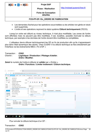 Projet SAP
Phase : Réalisation
Fiche de Conception
détaillée
http://mickael.quesnot.free.fr/
FCD-PP-OF-19v_ORDRE DE FABRICATION
D:FormationPPPRODUCTION ORDER_ORDRE DE FABRICATIONFCD-PP-OF-19v_ORDRE DE FABRICATION.docx Page 26
sur 51
• Les demandes d'achat pour les opérations sous-traitées ou les articles non gérés en stock
sont supprimés.
• L'ordre et ses opérations reçoivent le statut système Clôturé techniquement (TECO).
Lorsqu’un ordre est clôturé au niveau technique, il n’est plus modifiable. Les zones de l'ordre
sont affichées mais ne peuvent pas être modifiées. Il est, toutefois, possible d’annuler la clôture
technique, par exemple si les données de l’ordre doivent être modifiées ou complétées.
L’utilisateur devra clôturer techniquement les OF en fin de production afin qu’ils n’apparaissent
plus dans l’état dynamique des stocks. Chez CLIENT X la clôture technique se fera directement par
l'interface via les événements MES « Fin d’OF »
Transaction : CO02
Chemin : Logistique / Production / Pilotage d’atelier.
Ordre / Modifier.
Saisir le numéro de l’ordre à clôturer et valider par « Entrée ».
Ordre / Fonctions / Limiter traitement / Clôture technique.
Pour annuler la clôture technique d’un OF :
Transaction : CO02
 