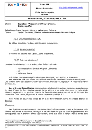 Projet SAP
Phase : Réalisation
Fiche de Conception
détaillée
http://mickael.quesnot.free.fr/
FCD-PP-OF-19v_ORDRE DE FABRICATION
D:FormationPPPRODUCTION ORDER_ORDRE DE FABRICATIONFCD-PP-OF-19v_ORDRE DE FABRICATION.docx Page 27
sur 51
Chemin : Logistique / Production / Pilotage d’atelier.
Ordre / Modifier.
Saisir le numéro de l’ordre à clôturer et valider par « Entrée ».
Chemin : Ordre / Fonctions / Limiter traitement / annuler clôture technique.
1.3.9. Clôture comptable de l’OF.
La clôture comptable n’est pas abordée dans ce document.
1.3.10. Archivage de l’OF.
Confirmer les besoins de CLIENT X dans ce domaine.
1.3.11. Ordre de retraitement.
La notion de retraitement concerne les ordres de fabrication de :
− recodification des produits NC (Non Conforme)
− tri
− traitement divers
Ces ordres concernent les produits de types FERT (PF), HALB (PSF) et ROH (MP).
Les ordres de Tris sont utilisés pour éliminer des articles présentant un défaut : rayure, choc …
Une certaine partie sera acceptée, l'autre sera rebutée. Dans ce cas, le produit « A » restera le même
produit « A ».
Les ordres de Recodification concernent des articles qui ne sont pas conformes aux exigences
du client. L'ordre de Recodification permet de les attribuer à un autre client sous un code article
différent (dégradation du produit). L'ordre de Recodification permet en fait de ré étiqueter les
contenants. Dans ce cas, le produit « A » initial devient un produit « B ».
Pour mettre en œuvre les ordres de Tri et de Recodification, suivre les étapes décrites ci
dessous.
Remarque :
Les 2 postes manuelsi ne seront pas définis dans SAP comme des postes « Personne » mais
comme des postes « Machine », de façon à ne pas créer un type de poste supplémentaire. En
conséquence, les 4 champs tempsii apparaîtront, alors que seul le temps main-d'œuvre sera
i Pour les gammes de "Tris manuels" et de "Recodification manuelle.
ii Préparation, Machine, Démontage et Main-d'œuvre.
 