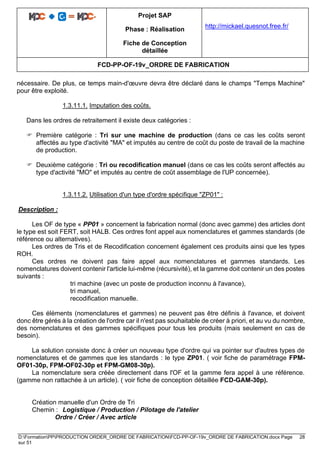 Projet SAP
Phase : Réalisation
Fiche de Conception
détaillée
http://mickael.quesnot.free.fr/
FCD-PP-OF-19v_ORDRE DE FABRICATION
D:FormationPPPRODUCTION ORDER_ORDRE DE FABRICATIONFCD-PP-OF-19v_ORDRE DE FABRICATION.docx Page 28
sur 51
nécessaire. De plus, ce temps main-d'œuvre devra être déclaré dans le champs "Temps Machine"
pour être exploité.
1.3.11.1. Imputation des coûts.
Dans les ordres de retraitement il existe deux catégories :
 Première catégorie : Tri sur une machine de production (dans ce cas les coûts seront
affectés au type d'activité "MA" et imputés au centre de coût du poste de travail de la machine
de production.
 Deuxième catégorie : Tri ou recodification manuel (dans ce cas les coûts seront affectés au
type d'activité "MO" et imputés au centre de coût assemblage de l'UP concernée).
1.3.11.2. Utilisation d'un type d'ordre spécifique "ZP01" :
Description :
Les OF de type « PP01 » concernent la fabrication normal (donc avec gamme) des articles dont
le type est soit FERT, soit HALB. Ces ordres font appel aux nomenclatures et gammes standards (de
référence ou alternatives).
Les ordres de Tris et de Recodification concernent également ces produits ainsi que les types
ROH.
Ces ordres ne doivent pas faire appel aux nomenclatures et gammes standards. Les
nomenclatures doivent contenir l'article lui-même (récursivité), et la gamme doit contenir un des postes
suivants :
tri machine (avec un poste de production inconnu à l'avance),
tri manuel,
recodification manuelle.
Ces éléments (nomenclatures et gammes) ne peuvent pas être définis à l'avance, et doivent
donc être gérés à la création de l'ordre car il n'est pas souhaitable de créer à priori, et au vu du nombre,
des nomenclatures et des gammes spécifiques pour tous les produits (mais seulement en cas de
besoin).
La solution consiste donc à créer un nouveau type d'ordre qui va pointer sur d'autres types de
nomenclatures et de gammes que les standards : le type ZP01. ( voir fiche de paramétrage FPM-
OF01-30p, FPM-OF02-30p et FPM-GM08-30p).
La nomenclature sera créée directement dans l'OF et la gamme fera appel à une référence.
(gamme non rattachée à un article). ( voir fiche de conception détaillée FCD-GAM-30p).
Création manuelle d'un Ordre de Tri
Chemin : Logistique / Production / Pilotage de l'atelier
Ordre / Créer / Avec article
 