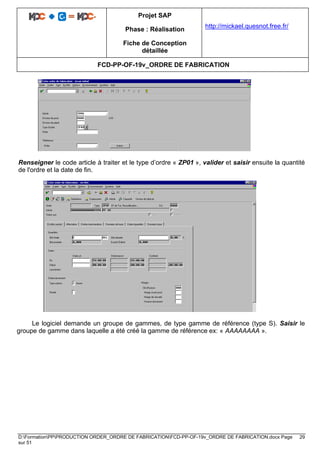 Projet SAP
Phase : Réalisation
Fiche de Conception
détaillée
http://mickael.quesnot.free.fr/
FCD-PP-OF-19v_ORDRE DE FABRICATION
D:FormationPPPRODUCTION ORDER_ORDRE DE FABRICATIONFCD-PP-OF-19v_ORDRE DE FABRICATION.docx Page 29
sur 51
Renseigner le code article à traiter et le type d’ordre « ZP01 », valider et saisir ensuite la quantité
de l'ordre et la date de fin.
Le logiciel demande un groupe de gammes, de type gamme de référence (type S). Saisir le
groupe de gamme dans laquelle a été créé la gamme de référence ex: « AAAAAAAA ».
 