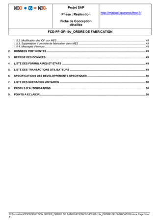 Projet SAP
Phase : Réalisation
Fiche de Conception
détaillée
http://mickael.quesnot.free.fr/
FCD-PP-OF-19v_ORDRE DE FABRICATION
D:FormationPPPRODUCTION ORDER_ORDRE DE FABRICATIONFCD-PP-OF-19v_ORDRE DE FABRICATION.docx Page 3 sur
51
1.5.2. Modification des OF sur MES ..........................................................................................................................48
1.5.3. Suppression d’un ordre de fabrication dans MES ............................................................................................48
1.5.4. Messages d’erreurs ..........................................................................................................................................48
2. DONNEES PERTINENTES........................................................................................................................................49
3. REPRISE DES DONNEES.........................................................................................................................................49
4. LISTE DES FORMULAIRES ET ETATS ...................................................................................................................49
5. LISTE DES TRANSACTIONS UTILISATEURS ........................................................................................................49
6. SPECIFICATIONS DES DEVELOPPEMENTS SPECIFIQUES ................................................................................50
7. LISTE DES SCENARIOS UNITAIRES ......................................................................................................................50
8. PROFILS D’AUTORISATIONS..................................................................................................................................50
9. POINTS A ECLAICIR .................................................................................................................................................50
 