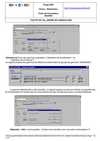 Projet SAP
Phase : Réalisation
Fiche de Conception
détaillée
http://mickael.quesnot.free.fr/
FCD-PP-OF-19v_ORDRE DE FABRICATION
D:FormationPPPRODUCTION ORDER_ORDRE DE FABRICATIONFCD-PP-OF-19v_ORDRE DE FABRICATION.docx Page 30
sur 51
Sélectionner l'une des gammes proposées (" Opération de recodification " ou
" Opération de tri manuel ")
Le logiciel propose les gammes de référence existant dans le groupe de gammes "AAAAAAAA".
La gamme sélectionnée a été importée. Le logiciel signale ensuite que l'article ne possède pas
de nomenclature (il n'existe pas de nomenclature de type maintenance pour un produit fabriqué).
Répondre « Non » (à la question : Voulez-vous travailler avec une autre nomenclature ?)
 