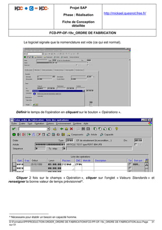 Projet SAP
Phase : Réalisation
Fiche de Conception
détaillée
http://mickael.quesnot.free.fr/
FCD-PP-OF-19v_ORDRE DE FABRICATION
D:FormationPPPRODUCTION ORDER_ORDRE DE FABRICATIONFCD-PP-OF-19v_ORDRE DE FABRICATION.docx Page 31
sur 51
Le logiciel signale que la nomenclature est vide (ce qui est normal).
Définir le temps de l'opération en cliquant sur le bouton « Opérations ».
Cliquer 2 fois sur le champs « Opération », cliquer sur l'onglet « Valeurs Standards » et
renseigner la bonne valeur de temps prévisionneliii.
iii Nécessaire pour établir un besoin en capacité homme.
 