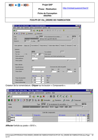 Projet SAP
Phase : Réalisation
Fiche de Conception
détaillée
http://mickael.quesnot.free.fr/
FCD-PP-OF-19v_ORDRE DE FABRICATION
D:FormationPPPRODUCTION ORDER_ORDRE DE FABRICATIONFCD-PP-OF-19v_ORDRE DE FABRICATION.docx Page 32
sur 51
Création de la nomenclature. Cliquer sur le bouton « Composants ».
Affecter l'article au poste « 0010 ».
 