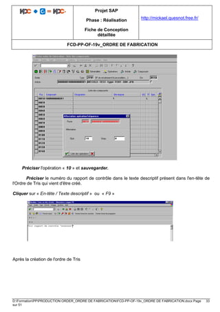 Projet SAP
Phase : Réalisation
Fiche de Conception
détaillée
http://mickael.quesnot.free.fr/
FCD-PP-OF-19v_ORDRE DE FABRICATION
D:FormationPPPRODUCTION ORDER_ORDRE DE FABRICATIONFCD-PP-OF-19v_ORDRE DE FABRICATION.docx Page 33
sur 51
Préciser l'opération « 10 » et sauvegarder.
Préciser le numéro du rapport de contrôle dans le texte descriptif présent dans l'en-tête de
l'Ordre de Tris qui vient d'être créé.
Cliquer sur « En-tête / Texte descriptif » ou « F9 »
Après la création de l'ordre de Tris
 