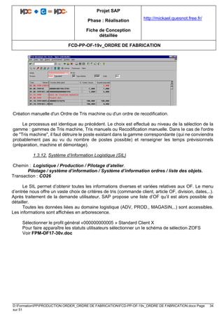 Projet SAP
Phase : Réalisation
Fiche de Conception
détaillée
http://mickael.quesnot.free.fr/
FCD-PP-OF-19v_ORDRE DE FABRICATION
D:FormationPPPRODUCTION ORDER_ORDRE DE FABRICATIONFCD-PP-OF-19v_ORDRE DE FABRICATION.docx Page 34
sur 51
Création manuelle d'un Ordre de Tris machine ou d'un ordre de recodification.
Le processus est identique au précédent. Le choix est effectué au niveau de la sélection de la
gamme : gammes de Tris machine, Tris manuels ou Recodification manuelle. Dans le cas de l'ordre
de "Tris machine", il faut détruire le poste existant dans la gamme correspondante (qui ne conviendra
probablement pas au vu du nombre de postes possible) et renseigner les temps prévisionnels
(préparation, machine et démontage).
1.3.12. Système d’Information Logistique (SIL)
Chemin : Logistique / Production / Pilotage d’atelier.
Pilotage / système d’information / Système d’information ordres / liste des objets.
Transaction : CO26
Le SIL permet d’obtenir toutes les informations diverses et variées relatives aux OF. Le menu
d’entrée nous offre un vaste choix de critères de tris (commande client, article OF, division, dates,..).
Après traitement de la demande utilisateur, SAP propose une liste d’OF qu’il est alors possible de
détailler.
Toutes les données liées au domaine logistique (ADV, PROD., MAGASIN,..) sont accessibles.
Les informations sont affichées en arborescence.
Sélectionner le profil général «000000000005 » Standard Client X
Pour faire apparaître les statuts utilisateurs sélectionner un le schéma de sélection ZOFS
Voir FPM-OF17-30v.doc
 