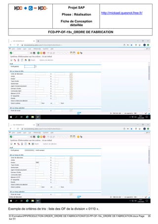 Projet SAP
Phase : Réalisation
Fiche de Conception
détaillée
http://mickael.quesnot.free.fr/
FCD-PP-OF-19v_ORDRE DE FABRICATION
D:FormationPPPRODUCTION ORDER_ORDRE DE FABRICATIONFCD-PP-OF-19v_ORDRE DE FABRICATION.docx Page 35
sur 51
Exemple de critères de tris : liste des OF de la division « 0110 ».
 