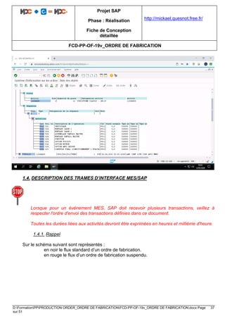 Projet SAP
Phase : Réalisation
Fiche de Conception
détaillée
http://mickael.quesnot.free.fr/
FCD-PP-OF-19v_ORDRE DE FABRICATION
D:FormationPPPRODUCTION ORDER_ORDRE DE FABRICATIONFCD-PP-OF-19v_ORDRE DE FABRICATION.docx Page 37
sur 51
1.4. DESCRIPTION DES TRAMES D’INTERFACE MES/SAP
Lorsque pour un événement MES, SAP doit recevoir plusieurs transactions, veillez à
respecter l'ordre d'envoi des transactions définies dans ce document.
Toutes les durées liées aux activités devront être exprimées en heures et millième d'heure.
1.4.1. Rappel
Sur le schéma suivant sont représentés :
en noir le flux standard d’un ordre de fabrication.
en rouge le flux d’un ordre de fabrication suspendu.
 
