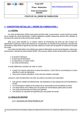 Projet SAP
Phase : Réalisation
Fiche de Conception
détaillée
http://mickael.quesnot.free.fr/
FCD-PP-OF-19v_ORDRE DE FABRICATION
D:FormationPPPRODUCTION ORDER_ORDRE DE FABRICATIONFCD-PP-OF-19v_ORDRE DE FABRICATION.docx Page 4 sur
51
1. CONCEPTION DETAILLEE « ORDRE DE FABRICATION »
1.1. RAPPEL
Un ordre de fabrication définit quel article doit être traité, à quel endroit, à quel moment et quelle
est la charge de travail demandée. Il définit également quelles ressources doivent être utilisées et
comment les coûts de l'ordre doivent être imputés.
Dès qu'un ordre planifié ou un besoin interne de l'entreprise est émis par des niveaux de
planification supérieurs (calcul des besoins en composants), le contrôle de la production récupère les
informations disponibles et ajoute les données relatives à l’ordre afin de garantir le traitement complet
de l’ordre.
Les ordres de fabrication sont utilisés pour gérer la fabrication au sein de l’entreprise, mais aussi
ordonnancer, calculer les coûts matière et MO. Vous pouvez utiliser l'ordre de fabrication pour spécifier
:
• le produit à fabriquer.
• le planning de fabrication.
• la capacité qui va traiter l'ordre.
• les coûts de fabrication.
Il existe différentes manières de créer un ordre :
• à partir d'un besoin créé dans le calcul des besoins, c’est à dire en convertissant un ordre
planifié en ordre de fabrication.
• sans aucun besoin précédent, c’est à dire par création manuelle.
Lorsqu'un ordre de fabrication est créé, les actions suivantes sont exécutées :
• Une gamme validée est sélectionnée, ses opérations et ses séquences sont transférées à
l'ordre.
• La nomenclature validée et les postes de la nomenclature sont transférés à l'ordre.
• Les réservations sont créées pour les postes de nomenclature gérés dans le stock.
• Les coûts prévisionnels de l'ordre sont générés.
• Les besoins en capacité sont générés pour les postes de travail.
1.2. REGLE DE GESTION
1.2.1. Conversion de l'Ordre Planifié en OF
 