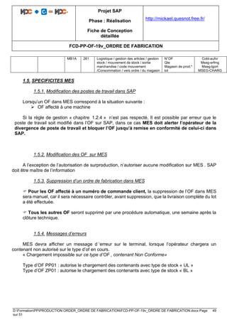 Projet SAP
Phase : Réalisation
Fiche de Conception
détaillée
http://mickael.quesnot.free.fr/
FCD-PP-OF-19v_ORDRE DE FABRICATION
D:FormationPPPRODUCTION ORDER_ORDRE DE FABRICATIONFCD-PP-OF-19v_ORDRE DE FABRICATION.docx Page 49
sur 51
MB1A 261 Logistique / gestion des articles / gestion
stock / mouvement de stock / sortie
marchandise / code mouvement
/Consommation / vers ordre / du magasin
N°OF
Qte
Magasin de prod.*
lot
Cobl-aufnr
Mseg-erfmg
Mseg-lgort
MSEG-CHARG
1.5. SPECIFICITES MES
1.5.1. Modification des postes de travail dans SAP
Lorsqu’un OF dans MES correspond à la situation suivante :
➢ OF affecté à une machine
Si la règle de gestion « chapitre 1.2.4 » n’est pas respecté, Il est possible par erreur que le
poste de travail soit modifié dans l’OF sur SAP, dans ce cas MES doit alerter l’opérateur de la
divergence de poste de travail et bloquer l’OF jusqu’à remise en conformité de celui-ci dans
SAP.
1.5.2. Modification des OF sur MES
A l’exception de l’autorisation de surproduction, n’autoriser aucune modification sur MES . SAP
doit être maître de l’information
1.5.3. Suppression d’un ordre de fabrication dans MES
 Pour les OF affecté à un numéro de commande client, la suppression de l’OF dans MES
sera manuel, car il sera nécessaire contrôler, avant suppression, que la livraison complète du lot
a été effectuée.
 Tous les autres OF seront supprimé par une procédure automatique, une semaine après la
clôture technique.
1.5.4. Messages d’erreurs
MES devra afficher un message d ‘erreur sur le terminal, lorsque l’opérateur chargera un
contenant non autorisé sur le type d’of en cours.
« Chargement impossible sur ce type d’OF , contenant Non Conforme»
Type d’OF PP01 : autorise le chargement des contenants avec type de stock « UL »
Type d’OF ZP01 : autorise le chargement des contenants avec type de stock « BL »
 