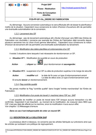 Projet SAP
Phase : Réalisation
Fiche de Conception
détaillée
http://mickael.quesnot.free.fr/
FCD-PP-OF-19v_ORDRE DE FABRICATION
D:FormationPPPRODUCTION ORDER_ORDRE DE FABRICATIONFCD-PP-OF-19v_ORDRE DE FABRICATION.docx Page 5 sur
51
Au démarrage : Aucune conversion automatique ne sera effectuée afin de laisser le planificateur
maître de la situation. Cependant nous conservons la notion d'horizon d'ouverture afin de permettre
une éventuelle automatisation de la conversion.
1.2.2. Lancement des OF
Au démarrage : pas de lancement automatique afin d'éviter d'envoyer vers MES des Ordres de
Fabrication non souhaités ( concerne par exemple les Ordres de Fabrication déjà convertis depuis
plusieurs semaines lors du choix d'une gamme alternative) . Cependant nous conservons la notion
d'horizon de lancement afin de permettre une éventuelle automatisation du lancement.
1.2.3. Modification des dates planifiées et ordonnancées d’un OF
Il existe 3 situations dans lesquels il est nécessaire de réordonnancer un OF.
• Situation N°1 : Modification de quantité en cours de production
Action : cliquer sur pour réordonnancer et sauvegarder.
• Situation N°2 : suspension d’un OF ou aléa de production supérieur à la marge de sécurité
Action : modifier soit la date de fin avec un type d’ordonnancement amont
La date de début avec un type d’ordonnancement aval
Et ensuite lancer un réordonnancement.
1.2.4. Flag contrôle qualité
Ne jamais modifier le Flag "contrôle qualité" dans l'onglet "entrée marchandise" de l'Ordre de
Fabrication.
1.2.5. Modification d’un poste de travail (= machine) dans l’OF sur SAP
Il est possible de modifier un poste de travail dans l’OF lorsque aucune transaction n’a été
confirmée. Cependant il est important , au moment de la modification, de s’assurer dans MES que
l’OF n’est pas déjà été affecté sur la machine, sinon la modification n’aura aucun effet.
Voir chapitre 1.5.4Messages d’erreurs
Dans ce cas il est indispensable de créer un nouvel OF.
1.3. DESCRITION DE LA SOLUTION SAP
Le processus décrit ci-dessous, ne concerne pas les articles fabriqués sur prévisions ainsi que
les articles qui subissent une politique de regroupement.
 