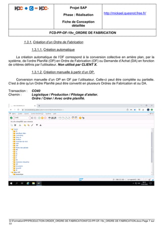 Projet SAP
Phase : Réalisation
Fiche de Conception
détaillée
http://mickael.quesnot.free.fr/
FCD-PP-OF-19v_ORDRE DE FABRICATION
D:FormationPPPRODUCTION ORDER_ORDRE DE FABRICATIONFCD-PP-OF-19v_ORDRE DE FABRICATION.docx Page 7 sur
51
1.3.1. Création d’un Ordre de Fabrication
1.3.1.1. Création automatique
La création automatique de l’OF correspond à la conversion collective en arrière plan, par la
système, de l’ordre Planifié (OP) en Ordre de Fabrication (OF) ou Demande d’Achat (DA) en fonction
de critères définis par l’utilisateur. Non utilisé par CLIENT X.
1.3.1.2. Création manuelle à partir d’un OP.
Conversion manuelle d’un OP en OF par l’utilisateur. Celle-ci peut être complète ou partielle.
C'est à dire qu'un Ordre Planifié peut être convertit en plusieurs Ordres de Fabrication et ou DA.
Transaction : CO40
Chemin : Logistique / Production / Pilotage d’atelier.
Ordre / Créer / Avec ordre planifié.
 
