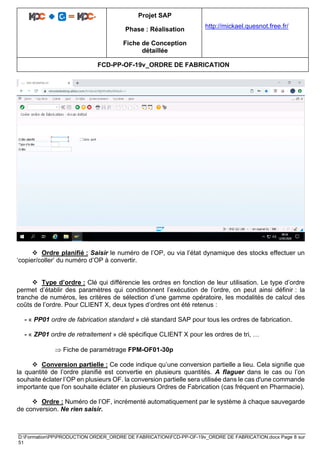 Projet SAP
Phase : Réalisation
Fiche de Conception
détaillée
http://mickael.quesnot.free.fr/
FCD-PP-OF-19v_ORDRE DE FABRICATION
D:FormationPPPRODUCTION ORDER_ORDRE DE FABRICATIONFCD-PP-OF-19v_ORDRE DE FABRICATION.docx Page 8 sur
51
❖ Ordre planifié : Saisir le numéro de l’OP, ou via l’état dynamique des stocks effectuer un
‘copier/coller’ du numéro d’OP à convertir.
❖ Type d’ordre : Clé qui différencie les ordres en fonction de leur utilisation. Le type d’ordre
permet d’établir des paramètres qui conditionnent l’exécution de l’ordre, on peut ainsi définir : la
tranche de numéros, les critères de sélection d’une gamme opératoire, les modalités de calcul des
coûts de l’ordre. Pour CLIENT X, deux types d’ordres ont été retenus :
- « PP01 ordre de fabrication standard » clé standard SAP pour tous les ordres de fabrication.
- « ZP01 ordre de retraitement » clé spécifique CLIENT X pour les ordres de tri, …
 Fiche de paramétrage FPM-OF01-30p
❖ Conversion partielle : Ce code indique qu’une conversion partielle a lieu. Cela signifie que
la quantité de l’ordre planifié est convertie en plusieurs quantités. A flaguer dans le cas ou l’on
souhaite éclater l’OP en plusieurs OF. la conversion partielle sera utilisée dans le cas d'une commande
importante que l'on souhaite éclater en plusieurs Ordres de Fabrication (cas fréquent en Pharmacie).
❖ Ordre : Numéro de l’OF, incrémenté automatiquement par le système à chaque sauvegarde
de conversion. Ne rien saisir.
 