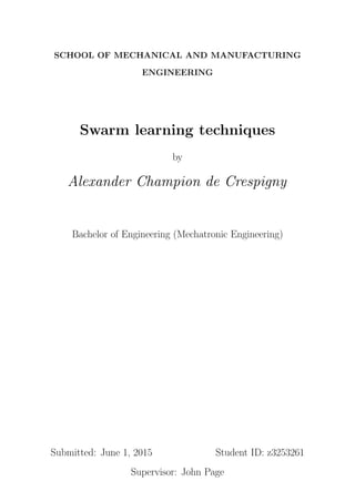 SCHOOL OF MECHANICAL AND MANUFACTURING
ENGINEERING
Swarm learning techniques
by
Alexander Champion de Crespigny
Bachelor of Engineering (Mechatronic Engineering)
Submitted: June 1, 2015 Student ID: z3253261
Supervisor: John Page
 