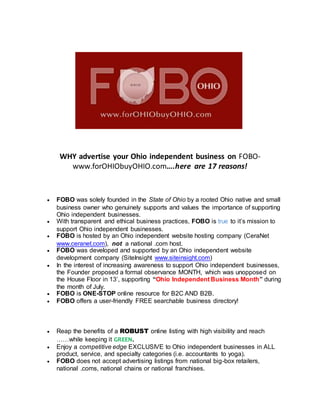 WHY advertise your Ohio independent business on FOBO-
www.forOHIObuyOHIO.com….here are 17 reasons!
 FOBO was solely founded in the State of Ohio by a rooted Ohio native and small
business owner who genuinely supports and values the importance of supporting
Ohio independent businesses.
 With transparent and ethical business practices, FOBO is true to it’s mission to
support Ohio independent businesses.
 FOBO is hosted by an Ohio independent website hosting company (CeraNet
www.ceranet.com), not a national .com host.
 FOBO was developed and supported by an Ohio independent website
development company (SiteInsight www.siteinsight.com)
 In the interest of increasing awareness to support Ohio independent businesses,
the Founder proposed a formal observance MONTH, which was unopposed on
the House Floor in 13’, supporting “Ohio Independent Business Month” during
the month of July.
 FOBO is ONE-STOP online resource for B2C AND B2B.
 FOBO offers a user-friendly FREE searchable business directory!
 Reap the benefits of a ROBUST online listing with high visibility and reach
……while keeping it GREEN.
 Enjoy a competitive edge EXCLUSIVE to Ohio independent businesses in ALL
product, service, and specialty categories (i.e. accountants to yoga).
 FOBO does not accept advertising listings from national big-box retailers,
national .coms, national chains or national franchises.
 
