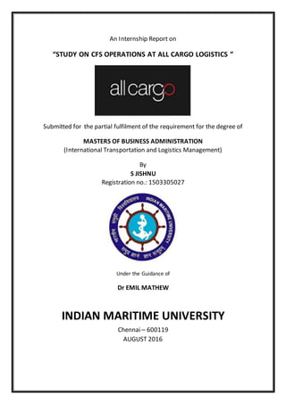 An Internship Report on
“STUDY ON CFS OPERATIONS AT ALL CARGO LOGISTICS ”
Submitted for the partial fulfilment of the requirement for the degree of
MASTERS OF BUSINESS ADMINISTRATION
(International Transportation and Logistics Management)
By
S JISHNU
Registration no.: 1503305027
Under the Guidance of
Dr EMIL MATHEW
INDIAN MARITIME UNIVERSITY
Chennai – 600119
AUGUST 2016
 