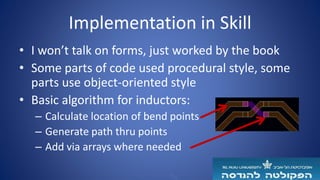 Implementation in Skill
• I won’t talk on forms, just worked by the book
• Some parts of code used procedural style, some
parts use object-oriented style
• Basic algorithm for inductors:
– Calculate location of bend points
– Generate path thru points
– Add via arrays where needed
 