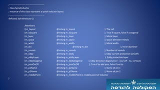 ;-----------------------------------------------
; Class SpiralInductor
; Instance of this class represent a spiral inductor layout
;-----------------------------------------------
defclass( SpiralInductor ()
;Members
((m_layout @initarg m_layout ); The cell
(m_isSquare @initarg m_isSquare ); True if square, false if octogonal
(m_layer @initarg m_layer ); Metal layer
(m_space @initarg m_space ); Space between metals
(m_width @initarg m_width ); Metal width
(m_din @initarg m_din ); Inner diameter
(m_rounds @initarg m_rounds ); Number of rounds
(m_eddy @initarg m_eddy ); Eddy current protection (on/off)
(m_eddyLayer @initarg m_eddyLayer ); Eddy protection layer
(m_eddyDiagonal @initarg m_eddyDiagonal ); Eddy direction diagonal (on - yes/ off - no, vertical)
(m_pinsOnOff @initarg m_pinsOnOff ); True if to add pins, false if not to
(m_p1Name @initarg m_p1Name ); Name of pin 1
(m_p2Name @initarg m_p2Name ); Name of pin 2
(m_middlePoint @initarg m_middlePoint )); middle point of inductor
)
 