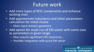 Future work
• Add more types of RFIC components and enhance
existing ones
• Add approximate inductance and other parameters
calculation for initial choice
– Main input remains geometry
• Add option for multi-run of EM solver with some sizes
as parameters in given range
– May require significant CPU resources…
– Possible integration with quick EM solver
 