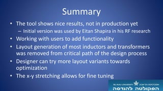 Summary
• The tool shows nice results, not in production yet
– Initial version was used by Eitan Shapira in his RF research
• Working with users to add functionality
• Layout generation of most inductors and transformers
was removed from critical path of the design process
• Designer can try more layout variants towards
optimization
• The x-y stretching allows for fine tuning
 