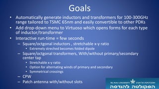 Goals
• Automatically generate inductors and transformers for 100-300GHz
range tailored to TSMC 65nm and easily convertible to other PDKs
• Add drop-down menu to Virtuoso which opens forms for each type
of inductor/transformer
• Interactive run-time = few seconds
– Square/octgonal inductors , stretchable x-y ratio
• Extremely streched becomes folded dipole
– Square/octgonal transformers, With/without primary/secondary
center tap
• Stretchable x-y ratio
• Option for alternating winds of primary and secondary
• Symmetrical crossings
– CPW
– Patch antenna with/without slots
 