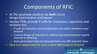 Components of RFIC
• At TAU graduate students do both circuit
design/optimization and layout
• Vendor PDKs provide P-cells for transistors, capacitors and
resistors but…
– P-cells for inductors and transformers are either limited or non-
existent
– Custom design of inductors is tedious and optimizations require
manual re-drawing
– Auto-generated inductors/transformers are DRC and LVS clean
• Here is an opportunity for semi-custom Skill script on Virtuoso
 