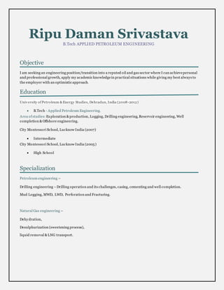 Ripu Daman Srivastava
B.Tech APPLIED PETROLEUM ENGINEERING
Objective
I am seeking an engineering position/transition into a reputed oil and gas sector where I can achievepersonal
and professional growth, apply my academic knowledgein practical situations while giving my best always to
the employer with an optimistic approach.
Education
University ofPetroleum &Energy Studies, Dehradun, India (2008-2012)
 B.Tech - Applied Petroleum Engineering.
Area ofstudies: Exploration &production, Logging, Drilling engineering, Reservoir engineering, Well
completion & Offshore engineering.
City Montessori School, Lucknow India (2007)
 Intermediate
City Montessori School, Lucknow India (2005)
 High School
Specialization
Petroleum engineering –
Drilling engineering –Drilling operation and its challenges, casing, cementing and well completion.
Mud Logging, MWD, LWD, Perforation and Fracturing.
Natural Gas engineering –
Dehydration,
Desulphurization (sweetening process),
liquid removal &LNG transport.
 