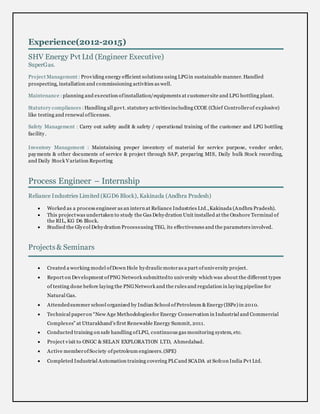 Experience(2012-2015)
SHV Energy Pvt Ltd (Engineer Executive)
SuperGas.
Project Management : Providing energy efficient solutions using LPGin sustainable manner. Handled
prospecting, installation and commissioning activities as well.
Maintenance : planning and execution ofinstallation/equipments at customersite and LPG bottling plant.
Statutory compliances : Handling all govt. statutory activitiesincluding CCOE (Chief Controllerof explosive)
like testing and renewal oflicenses.
Safety Management : Carry out safety audit & safety / operational training of the customer and LPG bottling
facility.
Inventory Management : Maintaining proper inventory of material for service purpose, vendor order,
payments & other documents of service & project through SAP, preparing MIS, Daily bulk Stock recording,
and Daily Stock Variation Reporting
Process Engineer – Internship
Reliance Industries Limited (KGD6 Block), Kakinada (Andhra Pradesh)
 Worked as a process engineer as an intern at Reliance Industries Ltd.,Kakinada (Andhra Pradesh).
 This projectwas undertaken to study the Gas Dehydration Unit installed at the Onshore Terminal of
the RIL, KG D6 Block.
 Studied the Glycol Dehydration Processusing TEG, its effectiveness and the parameters involved.
Projects& Seminars
 Created a working model ofDown Hole hydraulic motoras a part ofuniversity project.
 Report on Development ofPNG Network submittedto university which was about the different types
of testing done before laying the PNGNetwork and the rules and regulation in laying pipeline for
Natural Gas.
 Attendedsummer school organized by Indian School ofPetroleum &Energy(ISPe) in 2010.
 Technical paperon “New Age Methodologiesfor Energy Conservation in Industrial and Commercial
Complexes” at Uttarakhand’s first Renewable Energy Summit, 2011.
 Conducted training on safe handling ofLPG, continuous gas monitoring system, etc.
 Project visit to ONGC & SELAN EXPLORATION LTD, Ahmedabad.
 Active memberofSociety ofpetroleum engineers.(SPE)
 Completed Industrial Automation training covering PLCand SCADA at Sofcon India Pvt Ltd.
 