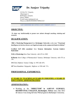 Dr. Sanjeev Tripathy
C/O Sri P.C. Tripathy,
Brajanagar-1,
Berhampur, Ganjam,
Orissa.760001
E-mail:sanju.trip@gmail.com
Phone no (M)#9238388888/7809822222
SAP CERTIFIED SD CONSULTANT VERSION: ECC 5
OBJECTIVE:
To share my intellectuality to groom new talents through teaching, training and
research.
QUALIFICATION:
PhD in Marketing Management from Berhampur University on the topic “Emotional
Intelligence in Services Sector-an Empirical study on the commercial banks in Odisha”
Certified SAP (SD) consultant from Siemens Information Systems Limited,
Hyderabad
M.B.A (Marketing) from Pune University with 65% in 2002
B.Pharma from College of Pharmaceutical Sciences, Berhampur University with 67% in
199
10+2 form Hinjilicut Science College in 1992 with 64%
10th from Brundaban Vidyapeeth, Hinjilicut in 1990 with 71%
PROFESSIONAL EXPERIENCE:
(5 YEARS IN TEACHING,10 YEARS IN INDUSTRY, 4 YEARS IN
EDUCATIONL ADMINISTRATION)
ADMINISTRATION:-
 Working as the “DIRECTOR” in AARYAN GURUKUL
RESIDENTIAL COLLEGE, Berhampur, Orissa since Dec’2012
till dateas I was doing full time PhD program in Berhampur University.
 