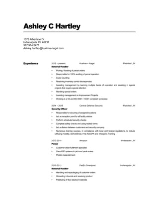 Ashley C Hartley
1076 Albertson Dr.
Indianapolis IN, 46231
317.914.2475
Ashley.hartley@kuehne-nagel.com
Experience 2015 – present Kuehne + Nagel Plainfield , IN
Material Handler
 Picking / Packing of parcel orders
 Responsible for 100% auditing of parcel operation
 Cycle Counting
 Resolving inventory control discrepancies
 Assisting management by learning multiple facets of operation and assisting in special
projects that require special attention
 Handling special orders
 Assisting management on Improvement Projects
 Working in a 5S and ISO 9001 / 14001 compliant workplace
2014 – 2015 Central Defense Security Plainfield , IN
Security Officer
 Responsible for securing of assigned locations
 Act as reception point for all facility visitors
 Perform scheduled security checks
 Complete safety checks and using related forms
 Act as liaison between customers and security company
 Numerous training courses, in compliance with local and federal regulations, to include
Diffusing Hostility, Self Defense, First Aid/CPR and Weapons Training
2012-2014 Amazon Whitestown , IN
Picker
 Customer order fulfillment specialist
 Use of RF systems to pick and pack orders
 Pickbin replenishment
.
2010-2012 FedEx Smartpost Indianapolis , IN
Material Handler
 Handling and repackaging of customer orders
 Unloading inbounds and receiving product
 Palletizing of floor-stacked materials
 