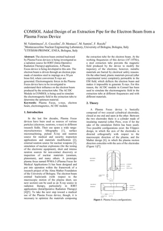COMSOL Aided Design of an Extraction Pipe for the Electron Beam from a
Plasma Focus Device
M. Valentinuzzi1
, E. Ceccolini1
, D. Mostacci1
, M. Sumini1
, F. Rocchi2
1
Montecuccolino Nuclear Engineering Laboratory, University of Bologna, Bologna, Italy
2
UTFISSM-PRONOC, ENEA, Bologna, Italy
Abstract: The electron beam emitted backward
by Plasma Focus devices is being investigated as
a radiation source for IORT (Intra-Operative
Radiation Therapy) applications. A Plasma
Focus device is being developed to this aim. The
electron beam is driven through an electron pipe
made of stainless steel to impinge on a 50 μm
brass foil, where conversion X-rays are
generated. Electromagnetic forces in the Plasma
Focus device have to be investigated to
understand their influence on the electron beam
produced by the extraction tube. The AC/DC
Module in COMSOL is being used to simulate
the electromagnetic field in the extraction tube to
determine the optimum material.
Keywords: Plasma Focus, x-rays, electron
beam, electromagnetics, AC/DC module.
1. Introduction
In the last few decades, Plasma Focus
devices have been used as sources of various
particles (electrons, neutrons, x-rays) in different
research fields. Their use spans a wide range:
microelectronics lithography [1], surface
micromachining, pulsed X-ray and neutron
source for medical and security inspection
applications and materials modification [2],
external neutron source for nuclear weapons [3],
simulation of nuclear explosions (for the testing
of the electronic equipment), short and intense
neutron sources for non-contact discovery or
inspection of nuclear materials (uranium,
plutonium), and many others. A prototype
plasma focus named PFMA-3 (Plasma Focus for
Medical Applications-3) has been designed and
put into operation within the framework of a
research project of the Alma Mather Foundation
of the University of Bologna. The electron beam
emitted backwards (with respect to the
macroscopic motion of the plasma sheet, see
next section) can be used as an X-ray source in
radiation therapy, particularly in IORT
applications (IntraOperative Radiation Therapy)
[4][5]. To take the next step toward a medical
use of the Plasma Focus device, though, it is
necessary to optimize the materials composing
the extraction tube for the electron beam. At the
working frequencies of this device (105
-106
Hz),
a steel extraction tube prevents the magnetic
field produced by the device to modify the
trajectory of the electrons; however, metallic
materials are barred by electrical safety reasons.
On the other hand, plastic materials proved (after
experimental tests) completely permeable to the
EM field, which deflects the electron beam and
makes it impossible to generate X-rays. For this
reason, the AC/DC module in Comsol has been
used to simulate the electromagnetic field in the
extraction tube at different frequencies and with
different materials.
2. Theory
A Plasma Focus device is basically
composed of two coaxial cylindrical electrodes,
closed at one end and open at the other. Between
the two electrodes there is a cylinder made of
insulating material (often Pirex, even if for the
sake of the simulation Delrin has been used).
Two possible configurations exist: the Filippov
design, in which the axis of the electrodes is
directed orthogonally with respect to the
macroscopic direction of the plasma, and the
Mather design [6], in which the plasma motion
direction coincides with the axis of the electrodes
(Figure 1)[7].
Figure 1. Plasma Focus configurations.
 