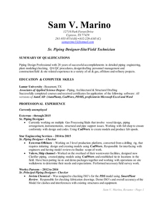 Sam V. Marino12710 Park Forest Drive
Cypress, TX 77429
281-955-0714 (H) • 832-229-4345 (C)
samsprimo1@hotmail.com
Sr. Piping Designer-Site/Field Technician
SUMMARY OF QUALIFICATIONS
Piping Design Professional with 28 years of successfulaccomplishments in detailed piping engineering,
plant modeling/checking, QA/QC procedures,design/drafting personnel management and
construction/field & site related experience in a variety of oil & gas, offshore and refinery projects.
EDUCATION & COMPUTER SKILLS

Lamar University - Beaumont,TX
Associates of Applied Science Degree - Piping, Architectural & Structural Drafting
Successfully completed courses and received certificates for application of the following software: All
versions of AutoCAD (AutoPlant), CadWorx,PDMS, proficient in Microsoft Excel and Word
PROFESSIONAL EXPERIENCE
Currently unemployed
Exterran – through 2015
Sr. Piping Designer
 Currently working on multiple Gas Processing Skids that involve vesseldesign, piping
arrangement, instrumentation, structural and pipe support issues. Working with fab shop to ensure
conformity with design and codes. Using CadWorx to create models and produce fab spools.
Star Engineering Services – 2014 to 2015
Sr. Piping Designer - Checker
 Exterran Offshore – Working on 3 level production platform, converted from a drilling rig, that
requires initiating design and creating models using CadWorx. Responsible for interfacing with
engineers and having model reviews to finalize scope of work.
 Valero, Ship channel - Worked on the overhaul of their wastewater facilities, designed new
Clarifier piping, created piping models using CadWorx and established tie-in locations in the
field. Have been putting tie-in and demo packages together and working with operations on site
walkdowns to determine their needs and expectations. Performed necessary field survey work.
Worley Parsons – 2012 to 2014
Sr. Principal Piping Designer - Checker
 Invista Chemical – Was assigned to checking ISO’s for the PDS model using SmartPlant
Review. Responsible for checking fabrication drawings. Demo ISO’s and overall accuracy of the
Model for clashes and interferences with existing structures and equipment.
Sam V. Marino, Resume - Page 1
 