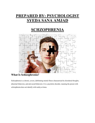 PREPARED BY: PSYCHOLOGIST
SYEDA SANA AMJAD
SCHZOPHRENIA
What Is Schizophrenia?
Schizophrenia is a chronic, severe, debilitating mental illness characterized by disordered thoughts,
abnormal behaviors, and anti-social behaviors. It is a psychotic disorder, meaning the person with
schizophrenia does not identify with reality at times.
 