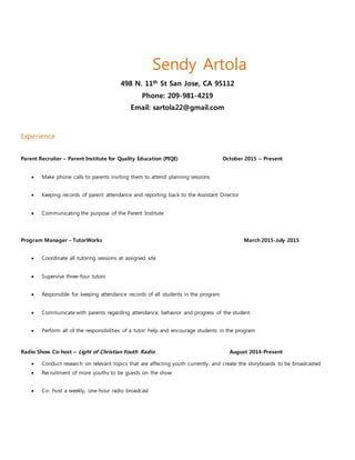 Sendy Artola
498 N. 11th St San Jose, CA 95112
Phone: 209-981-4219
Email: sartola22@gmail.com
Experience
Parent Recruiter – Parent Institute for Quality Education (PIQE) October 2015 – Present
 Make phone calls to parents inviting them to attend planning sessions
 Keeping records of parent attendance and reporting back to the Assistant Director
 Communicating the purpose of the Parent Institute
Program Manager – TutorWorks March 2015-July 2015
 Coordinate all tutoring sessions at assigned site
 Supervise three-four tutors
 Responsible for keeping attendance records of all students in the program
 Communicate with parents regarding attendance, behavior and progress of the student
 Perform all of the responsibilities of a tutor: help and encourage students in the program
Radio Show Co-host – Light of Christian Youth Radio August 2014-Present
 Conduct research on relevant topics that are affecting youth currently, and create the storyboards to be broadcasted
 Recruitment of more youths to be guests on the show
 Co- host a weekly, one-hour radio broadcast
 
