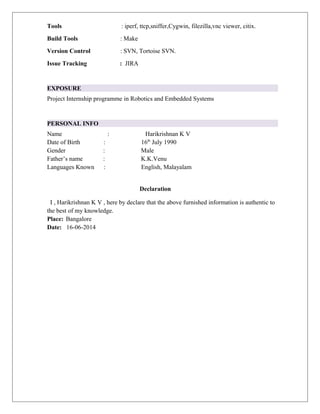 Tools : iperf, ttcp,sniffer,Cygwin, filezilla,vnc viewer, citix. 
Build Tools : Make 
Version Control : SVN, Tortoise SVN. 
Issue Tracking : JIRA 
EXPOSURE 
Project Internship programme in Robotics and Embedded Systems 
PERSONAL INFO 
Name : Harikrishnan K V 
Date of Birth : 16th July 1990 
Gender : Male 
Father’s name : K.K.Venu 
Languages Known : English, Malayalam 
Declaration 
I , Harikrishnan K V , here by declare that the above furnished information is authentic to 
the best of my knowledge. 
Place: Bangalore 
Date: 16-06-2014 
