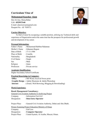 Curriculum Vitae of
Mohammad Kaushar Alam
Hor-Al-Anz, Deira,Dubai
Cell:- 0529937640
E-mail: alam.kowsar@gmail.com
Passport No.- AF 7030731
Carrier Objective:
To find a Career by occupying a suitable position, utilizing my Technical skills and
experience of Organization and at the same time has the prospects for professional growth
and development of my career.
Personal Information:
Father’s Name : Mohammad Habibur Rahaman
Mother’s Name : Zahanara Begum
Date of Birth : 17-11-1988
Place of Birth : Comilla
Nationality : Bangladeshi
Civil Status : Single
Sex : Male
Religion : Islam
Profession : Private service
Academic Qualification:
Higher Secondary School Certificate
Practical Knowledge in Computer:
Office : MS Word, Excel & Power point
Graphic Design : Adobe Illustrator & Adobe Photoshop
Internet : (Email, Web Browsing, Blogging & Downloading)
Work Experience:
Reach Management Consultancy:
General Civil Aviation Authority E-Archiving Project
Company : Information Fort LLC
Designation : Data Entry Operator
Project Place : General Civil Aviation Authority, Dubai and Abu Dhabi.
Picture Scanning Project Education Ministry of Oman
Company : End Less
Designation : Computer Operator
Project Place : United System, Al Azaiba, Muscat, Oman.
 