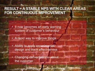 RESULT = A STABLE NPS WITH CLEAR AREAS
FOR CONTINUOUS IMPROVEMENT
• It now becomes an early warning
system of customer’s behaviour
• A rapid way to improve things
• Ability to apply experimental
design and track effectiveness
• Changing conversations about
the customer
 