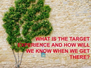WHAT IS THE TARGET
EXPERIENCE AND HOW WILL
WE KNOW WHEN WE GET
THERE?
 