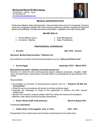 Mohamed Samir Page 1 of 2
MohamedSamir El-Sharabasy
Etay Elbaroud – Behiera - Egypt
+20 106 9090 459
ph.mohammed.samir@gmail.com
MEDICAL REPRESENTATIVE
Professional Medical Sales Representative. Demonstrated track record of consistently combining
sales and management abilities with sound business practices to position employers for long-term
growth and profitability. Excellent persuasive presentation, negotiation and sales closing skills.
MAJOR SKILLS
 Product Market Launch  Brand Management
 Convention / Meeting  Sales Presentations
PROFESSIONAL EXPERIENCE
 Novartis April 2015 - present
Advanced Medical Representative “Diabetes line”
Accountable for promotion of pharmaceutical products such as “Galvus and Galvus met"
 Servier Egypt September 2013 – March 2015
Medical Representative “Diabetes and cardiovascular line”
Recruited to market the entire pharmaceutical product catalog to physicians, hospitals, health
clinics and pharmacies. Instrumental in the sales effort to successfully launch new products in the
market.
Responsibilities:
 Accountable for promotion of pharmaceutical products such as “ Diamicron 60 MR and
Coversyl Plus “
 Performs one-to-one meetings with doctors to achieve ambitious target
 Educates the advantages of drugs of the organization to doctors and other medical
professionals
 Monitors the company / products position within the market and towards the competitors.
 Maintains daily reports and technical data presentations.
 Doctor Marwa Salah Kotb pharmacy March to August 2013
Community pharmacist
 Outlet clinics of the Egyptian army in Tanta 2012 - 2013
Resopnsible for the medical stores and the leader of pharmacists in the outlet clinics.
 