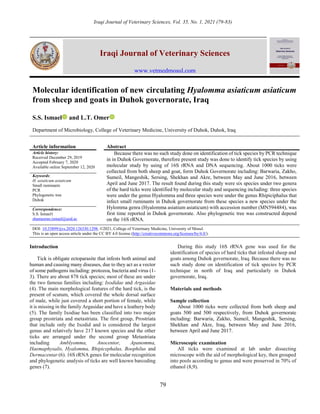 Iraqi Journal of Veterinary Sciences, Vol. 35, No. 1, 2021 (79-83)
79
Iraqi Journal of Veterinary Sciences
www.vetmedmosul.com
Molecular identification of new circulating Hyalomma asiaticum asiaticum
from sheep and goats in Duhok governorate, Iraq
S.S. Ismael and L.T. Omer
Department of Microbiology, College of Veterinary Medicine, University of Duhok, Duhok, Iraq
Article information Abstract
Article history:
Received December 29, 2019
Accepted February 7, 2020
Available online September 12, 2020
Because there was no such study done on identification of tick species by PCR technique
in in Duhok Governorate, therefore present study was done to identify tick species by using
molecular study by using of 16S rRNA and DNA sequencing. About 1000 ticks were
collected from both sheep and goat, form Duhok Governorate including: Barwaria, Zakho,
Sumeil, Mangeshik, Sersing, Shekhan and Akre, between May and June 2016, between
April and June 2017. The result found during this study were six species under two genera
of the hard ticks were identified by molecular study and sequencing including: three species
were under the genus Hyalomma and three species were under the genus Rhipiciphalus that
infect small ruminants in Duhok governorate from these species a new species under the
Hylomma genra (Hyalomma asiatium asiaticum) with accession number (MN594484), was
first time reported in Duhok governorate. Also phylogenetic tree was constructed depend
on the 16S rRNA.
Keywords:
H. asiaticum asiaticum
Small ruminants
PCR
Phylogenetic tree
Duhok
Correspondence:
S.S. Ismael1
shameeran.ismael@uod.ac
DOI: 10.33899/ijvs.2020.126330.1298, ©2021, College of Veterinary Medicine, University of Mosul.
This is an open access article under the CC BY 4.0 license (http://creativecommons.org/licenses/by/4.0/).
Introduction
Tick is obligate ectoparasite that infests both animal and
human and causing many diseases, due to they act as a vector
of some pathogens including: protozoa, bacteria and virus (1-
3). There are about 878 tick species; most of these are under
the two famous families including: Ixodidae and Argasidae
(4). The main morphological features of the hard tick, is the
present of scutum, which covered the whole dorsal surface
of male, while just covered a short portion of female, while
it is missing in the family Argasidae and have a leathery body
(5). The family Ixodiae has been classified into two major
group prostriata and metastriata. The first group, Prostriata
that include only the Ixodid and is considered the largest
genus and relatively have 217 known species and the other
ticks are arranged under the second group Metastriata
including Amblyomma, Anocentor, Apanomma,
Haemaphysalis, Hyalomma, Rhipicephalus, Boophilus and
Dermacentar (6). 16S rRNA genes for molecular recognition
and phylogenetic analysis of ticks are well known barcoding
genes (7).
During this study 16S rRNA gene was used for the
identification of species of hard ticks that infested sheep and
goats among Duhok governorate, Iraq. Because there was no
such study done on identification of tick species by PCR
technique in north of Iraq and particularly in Duhok
governorate, Iraq.
Materials and methods
Sample collection
About 1000 ticks were collected from both sheep and
goats 500 and 500 respectively, from Duhok governorate
including: Barwaria, Zakho, Sumeil, Mangeshik, Sersing,
Shekhan and Akre, Iraq, between May and June 2016,
between April and June 2017.
Microscopic examination
All ticks were examined at lab under dissecting
microscope with the aid of morphological key, then grouped
into pools according to genus and were preserved in 70% of
ethanol (8,9).
 