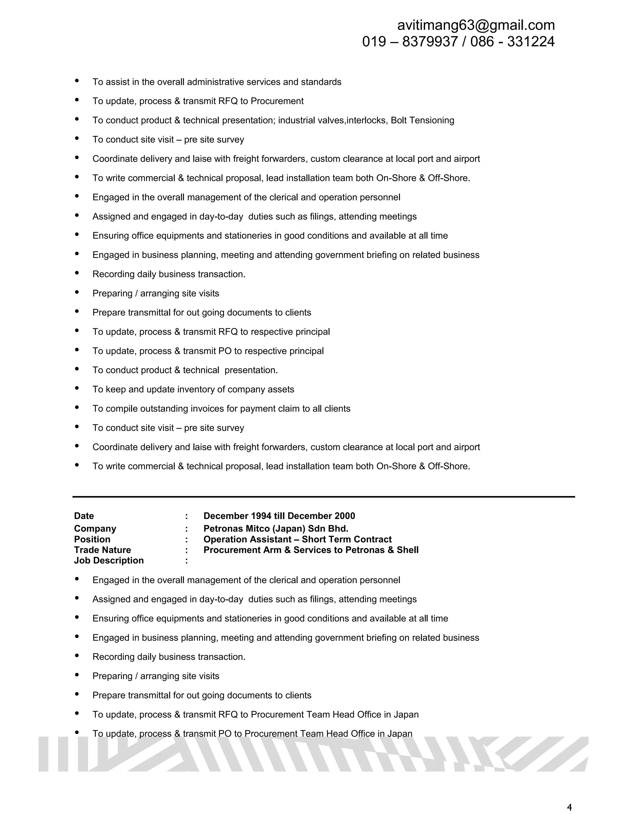 avitimang63@gmail.com
019 – 8379937 / 086 - 331224
4
 To assist in the overall administrative services and standards
 To update, process & transmit RFQ to Procurement
 To conduct product & technical presentation; industrial valves,interlocks, Bolt Tensioning
 To conduct site visit – pre site survey
 Coordinate delivery and laise with freight forwarders, custom clearance at local port and airport
 To write commercial & technical proposal, lead installation team both On-Shore & Off-Shore.
 Engaged in the overall management of the clerical and operation personnel
 Assigned and engaged in day-to-day duties such as filings, attending meetings
 Ensuring office equipments and stationeries in good conditions and available at all time
 Engaged in business planning, meeting and attending government briefing on related business
 Recording daily business transaction.
 Preparing / arranging site visits
 Prepare transmittal for out going documents to clients
 To update, process & transmit RFQ to respective principal
 To update, process & transmit PO to respective principal
 To conduct product & technical presentation.
 To keep and update inventory of company assets
 To compile outstanding invoices for payment claim to all clients
 To conduct site visit – pre site survey
 Coordinate delivery and laise with freight forwarders, custom clearance at local port and airport
 To write commercial & technical proposal, lead installation team both On-Shore & Off-Shore.
Date : December 1994 till December 2000
Company : Petronas Mitco (Japan) Sdn Bhd.
Position : Operation Assistant – Short Term Contract
Trade Nature : Procurement Arm & Services to Petronas & Shell
Job Description :
 Engaged in the overall management of the clerical and operation personnel
 Assigned and engaged in day-to-day duties such as filings, attending meetings
 Ensuring office equipments and stationeries in good conditions and available at all time
 Engaged in business planning, meeting and attending government briefing on related business
 Recording daily business transaction.
 Preparing / arranging site visits
 Prepare transmittal for out going documents to clients
 To update, process & transmit RFQ to Procurement Team Head Office in Japan
 To update, process & transmit PO to Procurement Team Head Office in Japan
 