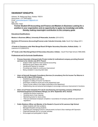 SWARANJIT	
  SENGUPTA	
  
Address: 28, Ballygunge Place, Kolkata- 700019
Hand phone: + 91 7044729525
Email: swaranjitsengupta173@gmail.com
Age: 25+
Nationality: Indian
Former Student Of Accounting and Finance and Masters In Business Looking for a
position in your organization and an opportunity to apply my knowledge and skills,
thereby making meaningful contribution to the company goals
Educational Qualifications:
Masters in Business (MBus), University Of Newcastle, Australia- (2014-2015)
Bachelors Of Commerce (Accounting/Finance) under Calcutta University, India- South City College (2011-
2013)
+2 levels In Commerce under West Bengal Board Of Higher Secondary Education, Kolkata (India) – St
Lawrence H.S (2008-2010)
10
th
Grade under West Bengal Board Of Secondary Education, Kolkata – South Point High School (1996-2008)
Professional and Co-Curricular Qualifications:
• Process Associate at Genpact India Private Limited (A multinational company providing financial
services to her clients) July 2015- Present
o Subject matter expert for travel expense accounting
o Maintaining good relation with clients
o Handling tax feeding for travelers
o Providing Lean Ideas for continuous improvement
o Being compliant in securing client data
• Intern at Somnath Sengupta Consultancy Services (A consultancy firm for Income Tax Returns in
India) Jan 2013- March 2013,Kolkata
o Establishing relations with clients
o Engaged in E filling of Income Tax Returns
o Submission of Returns at the end of the assessment year
o Typing Formal Letters to the Higher Authorities at the department
o Implementing new and advance technologies to encourage continuous improvement in functions
• Intern at A.K Power Industries Pvt Ltd (A manufacturing and exporting company of Electrical
Overhead Equipment and Hardware fittings) Jun 2012- September 2012, Howrah
o Assisting the factory supervisor
o Handling stock of raw materials
o Maintaining books for stock entries
o Filed and addressed employee complains in accordance of company policies and government
regulations
• Public Relations Officer and Member of the Student’s Council at St Lawrence High School
o Helped students with their problems
o Managed Discipline among students
o Collecting and managing funds for cultural events via face to face meetings with Sponsors
o Organized festivals and co curricular activities
o Encouraged and participated in Sports
 