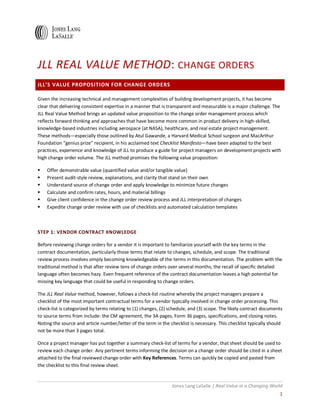 Jones Lang LaSalle | Real Value in a Changing World
1
JLL REAL VALUE METHOD: CHANGE ORDERS
JLL’S VALUE PROPOSITION FOR CHANGE ORDERS
Given the increasing technical and management complexities of building development projects, it has become
clear that delivering consistent expertise in a manner that is transparent and measurable is a major challenge. The
JLL Real Value Method brings an updated value proposition to the change order management process which
reflects forward thinking and approaches that have become more common in product delivery in high-skilled,
knowledge-based industries including aerospace (at NASA), healthcare, and real estate project management.
These methods—especially those outlined by Atul Gawande, a Harvard Medical School surgeon and MacArthur
Foundation “genius prize” recipient, in his acclaimed text Checklist Manifesto—have been adapted to the best
practices, experience and knowledge of JLL to produce a guide for project managers on development projects with
high change order volume. The JLL method promises the following value proposition:
Offer demonstrable value (quantified value and/or tangible value)
Present audit-style review, explanations, and clarity that stand on their own
Understand source of change order and apply knowledge to minimize future changes
Calculate and confirm rates, hours, and material billings
Give client confidence in the change order review process and JLL interpretation of changes
Expedite change order review with use of checklists and automated calculation templates
STEP 1: VENDOR CONTRACT KNOWLEDGE
Before reviewing change orders for a vendor it is important to familiarize yourself with the key terms in the
contract documentation, particularly those terms that relate to changes, schedule, and scope. The traditional
review process involves simply becoming knowledgeable of the terms in this documentation. The problem with the
traditional method is that after review tens of change orders over several months, the recall of specific detailed
language often becomes hazy. Even frequent reference of the contract documentation leaves a high potential for
missing key language that could be useful in responding to change orders.
The JLL Real Value method, however, follows a check-list routine whereby the project managers prepare a
checklist of the most important contractual terms for a vendor typically involved in change order processing. This
check-list is categorized by terms relating to (1) changes, (2) schedule, and (3) scope. The likely contract documents
to source terms from include: the CM agreement, the 3A pages, Form 36 pages, specifications, and closing notes.
Noting the source and article number/letter of the term in the checklist is necessary. This checklist typically should
not be more than 3 pages total.
Once a project manager has put together a summary check-list of terms for a vendor, that sheet should be used to
review each change order. Any pertinent terms informing the decision on a change order should be cited in a sheet
attached to the final reviewed change order with Key References. Terms can quickly be copied and pasted from
the checklist to this final review sheet.
 
