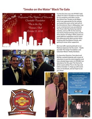 10
Winter 2016
AllianceforFireSafety
For the first time ever, the PFFWCF held
a Black Tie Gala in October to raise funds
for our programs and other causes.
Our theme was“Smoke on the Water,”
which was appropriate for the setting;
we hosted the event at the Sail Loft on
the Kinnickinnic River in Milwaukee. Live
music entertainment was provided by
The Three Little Pigs featuring Gabriel
Sanchez, and our MC for the evening
was Emmy Award-winning news anchor,
Vince Vitrano of Today’s TMJ4. Guests en-
joyed delicious appetizers and an open
bar while perusing silent auction items,
chatting with foundation friends, and
getting to know other supporters.
We must offer special gratitude to our
Platinum Sponsors for the event – Hawks
Quindel, The Geiger Foundation, and
Suburban Motors Harley Davidson.
Co-Executive Directors, Terre Kent and
Bill Klar, worked tirelessly with a team of
volunteers to put the event together and
have already begun plans to DOUBLE our
attendance for this year! The theme for
2016’s event will be“Fire in the Sky,”and
held on October 15. Keep up with event
news on Facebook, and we hope to see
you there!
“Smoke on the Water”Black Tie Gala
 