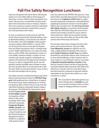 11
Winter 2016
AllianceforFireSafety
Fall Fire Safety Recognition Luncheon
Each year during Fire Prevention Week, following the
release of our Fire Safety Edition of Newspapers in
Education, we host a Fall Fire Safety Recognition Lun-
cheon. This past year, we hosted the luncheon at the
Oak Creek Community Center on Tuesday, October 6.
The event is meant to recognize and honor individuals
and organizations that have assisted their communi-
ties in the promotion of fire safety.
In 2015, we opened our award ceremony with Oak
Creek’s Honor Guard and the National Anthem, sung
by Marshall Gradinjan, a close friend to the Alliance
for Fire Safety. One of the highlights of the program
was guest speaker, Bobby Henline, a veteran of the
war in Iraq and the lone survivor after his Humvee
burst into flames having been hit by a roadside bomb
in 2007. Bobby suffered burns over nearly 40% of his
body, as well as PTSD. After spending two weeks in a
coma, Bobby needed to undergo a number of recon-
structive and cosmetic surgeries, including the am-
putation of his left hand. His physical and emotional
recovery are still an ongoing battle, but he uses his
positivity and his incredible sense of humor to share
his story and help others to see the good in the world.
He came all the way from San Antonio, Texas, to share
his trials and triumphs with our group.
Fire Safety Awardees included Jim Kismet and retired
Racine Lieutenant Dennis Felton for PFFWCF Sup-
port. Both gentlemen have a long history of support
for the Burn Camp: Kismet offering the use of his gi-
ant American flag on Visitor’s Day at Camp each year
and Felton hosting an annual golf outing to support
the program. The Oshkosh Fire Department was of-
fered the Larry Ceret-
to Fire Safety Award
in recognition of their
efforts to share their
knowledge of fire safety
with their community.
Corporate Respon-
sibility Awards were
presented to the Favre
4 Hope Foundation and
the Federal Emergency
Management Agency
(FEMA) in recognition
of the generous dona-
tions they offered to the PFFWCF this past year. 72nd
District State Assembly Representative Scott Krug was
determined our Legislator of the Year for author-
ing and maintaining commitment to Assembly Bill 36,
regulating the placement and sale of novelty lighters
(lighters that resemble toys). The Joe Vorce Career
Fire Safety Award was earned by retired Assistant
West Allis Fire Chief Marty King after years of com-
mitment and countless awards for various achieve-
ments and service. Marty has an extensive commit-
ment to the cause of fire safety not only in West Allis
and the state of Wisconsin, but beyond.
We also honor Burn Camp volunteers for their mile-
stones and exceptional service. This year’s Ten
Year Milestone Award was offered to Joe Tre-
week, a highly dedicated individual with a heart of
gold. Camp Volunteers of the Year were Robbie
Aschenbrener and Heather Moore, both of whom rose
to meet critical challenges in their volunteer roles in
2015. Lastly, two very dedicated “retirees” were grant-
ed Special Camp Recognition Awards, Camp
Director Courtney Carlson and Burn Camp Steering
Committee Member Mary Janowiak. Both ladies have
offered over a decade of service to the Burn Camp
and look forward to continued involvement with the
organization in less formal roles whether as a camp
counselor or a visitor!
The 2016 Fall Fire Safety Recognition Lun-
cheon will take place on October 11, and
we are excited to announce that we will no
longer be charging admission to attend!
 