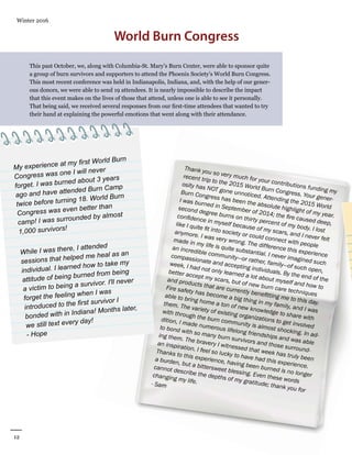 12
Winter 2016
AllianceforFireSafety
Thank you so very much for your contributions funding my
recent trip to the 2015 World Burn Congress. Your gener-
osity has NOT gone unnoticed. Attending the 2015 World
Burn Congress has been the absolute highlight of my year.
I was burned in September of 2014; the fire caused deep,
second degree burns on thirty percent of my body. I lost
confidence in myself because of my scars, and I never felt
like I quite fit into society or could connect with people
anymore. I was very wrong. The difference this experience
made in my life is quite substantial. I never imagined such
an incredible community—or rather, family—of such open,
compassionate and accepting individuals. By the end of the
week, I had not only learned a lot about myself and how to
better accept my scars, but of new burn care techniques
and products that are currently benefitting me to this day.
Fire safety has become a big thing in my family, and I was
able to bring home a ton of new knowledge to share with
them. The variety of existing organizations to get involved
with through the burn community is almost shocking. In ad-
dition, I made numerous lifelong friendships and was able
to bond with so many burn survivors and those surround-
ing them. The bravery I witnessed that week has truly been
an inspiration. I feel so lucky to have had this experience.
Thanks to this experience, having been burned is no longer
a burden, but a bittersweet blessing. Even these words
cannot describe the depths of my gratitude; thank you for
changing my life.- Sam
World Burn Congress
This past October, we, along with Columbia-St. Mary’s Burn Center, were able to sponsor quite
a group of burn survivors and supporters to attend the Phoenix Society’s World Burn Congress.
This most recent conference was held in Indianapolis, Indiana, and, with the help of our gener-
ous donors, we were able to send 19 attendees. It is nearly impossible to describe the impact
that this event makes on the lives of those that attend, unless one is able to see it personally.
That being said, we received several responses from our first-time attendees that wanted to try
their hand at explaining the powerful emotions that went along with their attendance.
My experience at my first World Burn
Congress was one I will never
forget. I was burned about 3 years
ago and have attended Burn Camp
twice before turning 18. World Burn
Congress was even better than
camp! I was surrounded by almost
1,000 survivors!
While I was there, I attended
sessions that helped me heal as an
individual. I learned how to take my
attitude of being burned from being
a victim to being a survivor. I'll never
forget the feeling when I was
introduced to the first survivor I
bonded with in Indiana! Months later,
we still text every day!
- Hope
 