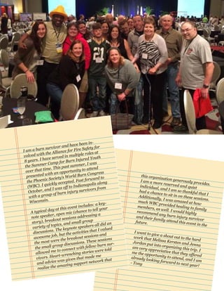 this organization generously provides.
I am a more reserved and quietindividual, and I am so thankful that I
had a chance to sit in on these sessions.
Additionally, I was amazed at how
much WBC provided healing to family
members, as well. I would highlyrecommend any burn injury survivor
and their family attend this event in the
future.
I want to give a shout out to the hard
work that Melissa Kersten and Jenna
Jordan put into organizing this trip. I
am very appreciative that they offered
me the opportunity to attend, and I am
already looking forward to next year!
- Tony
I am a burn survivor and have been in-
volved with the Alliance for Fire Safety for
8 years. I have served in multiple roles at
the Summer Camp for Burn Injured Youth
over that time. This past summer, I was
presented with an opportunity to attend
the Phoenix Society’s World Burn Congress
(WBC). I quickly accepted. Fast forward to
October, and I was off to Indianapolis along
with a group of burn injury survivors from
Wisconsin.
A typical day at this event includes: a key-
note speaker, open mic (chance to tell your
story), breakout sessions addressing a
variety of topics, and small group
discussions. The keynote speakers all did an
awesome job, but the activities that I valued
the most were the breakout sessions and
the small group discussions. These sessions
allowed me to connect with fellow burn sur-
vivors. Heart-wrenching stories were told
and advice was given that made me
realize the amazing support network that
 