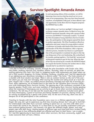 14
Winter 2016
AllianceforFireSafety
In each upcoming edition of this newsletter, we will be
featuring a burn survivor that has stood out in to us at
some of our programming. They may have been honored
somehow, accomplished a lofty goal, or been offered a spe-
cial opportunity via the Burn Survivor Support programs
the PFFWCF has to offer.
In this edition, our “survivor spotlight” is being turned
on former camper Amanda Amon. In March of 2015, the
PFFWCF sponsored Amanda, along with a group of other
survivors and PFFWCF “Community Leaders,” to attend
the Wise Foundation Young Adult Burn Survivor Confer-
ence. Her participation in that program opened the doors
to another opportunity. The Wise Foundation offered an
application and essay contest for young adults to attend
a conference in Canada with Dustin Wise (burn survivor
and founder of The Wise Foundation). After a rigorous
selection process, Amanda was chosen as a participant!
One of the prerequisites to maintain her place in this trip
was doing some of her own fundraising. She worked hard
for months, putting together a “Go Fund Me” account and
writing grant requests to pay for her trip. When the date
of her trip was moved up by a month, the PFFWCF helped
her acquire the last bit of money she needed. Here is what
Amanda had to say about her experience:
Survivor Spotlight: Amanda Amon
October 15-18, 2015:
I was able to travel to Winnipeg, Canada, through the Wise Foundation with Dustin Wise, Brit-
tany Balke, Anthony Harrison and Jonathon Jenkins. Thursday, when we arrived, we spent the
evening exploring Polo Park. Polo Park is a shopping center with restaurants and shops where we
did a little souvenir shopping. On Friday, Brittany, Anthony, Jonathon and I had the opportunity
to go sightseeing near downtown Winnipeg in a district called “The Forks.” The Forks consists of
a market with local vendors and shops. There is also an outdoor terrace on the roof of the mar-
ket where you can look over Winnipeg. After touring the market and eating lunch at a local hot
spot, Fergie’s Fish ‘n Chips, we walked around downtown Winnipeg and took lots of touristy pic-
tures. After sightseeing, we all headed back to the hotel for the Canadian Burn Survivor Confer-
ence with Mamingwey Burn-Survivor Society. The opening day of the conference consisted of the
keynote speaker, Dustin Wise, and some members of Mamingwey Burn-Survivor Society speaking
about the meaning of Mamingwey and an activity to get to know other survivors attending the
conference. The last day of our trip and the second day of the conference included more speak-
ers from Mamingwey, a panel of survivors and family members of survivors, sharing circles, and
an activity accompanied by a speech with Dustin Wise. At the end of the day, there was also a
banquet for all the participants in the conference.
Traveling to Canada with the Wise Foundation was a once-in-a-lifetime opportunity I will never
forget. Not only did I get to experience my first time traveling abroad, but I also got to build bet-
ter relationships with other burn survivors. Getting to spend one-on-one time with other survi-
vors meant the world to me, because it is a bond that no one can possibly understand unless you
have endured getting burned. I also learned a lot about the different stages, phases, and ways
people cope with their burns. Meeting people at different ages and times post burn incident really
opened my eyes to how differently people are affected and react to their burns. I am so grate-
ful I had this opportunity to learn more about other survivors, the burn community, myself, and
make memories that will last a lifetime.
 