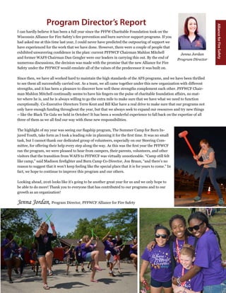 3
Winter 2016
AllianceforFireSafety
I can hardly believe it has been a full year since the PFFW Charitable Foundation took on the
Wisconsin Alliance for Fire Safety’s fire prevention and burn survivor support programs. If you
had asked me at this time last year, I could never have predicted the outpouring of support we
have experienced for the work that we have done. However, there were a couple of people that
exhibited unwavering confidence in the plan: current PFFWCF Chairman Mahlon Mitchell
and former WAFS Chairman Dan Gengler were our leaders in carrying this out. By the end of
numerous discussions, the decision was made with the promise that the new Alliance for Fire
Safety under the PFFWCF would emulate all of the values of the predecessor it was built on.
Since then, we have all worked hard to maintain the high standards of the AFS programs, and we have been thrilled
to see them all successfully carried out. As a team, we all came together under this new organization with different
strengths, and it has been a pleasure to discover how well these strengths complement each other. PFFWCF Chair-
man Mahlon Mitchell continually seems to have his fingers on the pulse of charitable foundation affairs, no mat-
ter where he is, and he is always willing to go the extra mile to make sure that we have what we need to function
exceptionally. Co-Executive Directors Terre Kent and Bill Klar have a real drive to make sure that our programs not
only have enough funding throughout the year, but that we always seek to expand our resources and try new things
– like the Black Tie Gala we held in October! It has been a wonderful experience to fall back on the expertise of all
three of them as we all find our way with these new responsibilities.
The highlight of my year was seeing our flagship program, The Summer Camp for Burn In-
jured Youth, take form as I took a leading role in planning it for the first time. It was no small
task, but I cannot thank our dedicated group of volunteers, especially on our Steering Com-
mittee, for offering their help every step along the way. As this was the first year the PFFWCF
ran the program, we were pleased to hear from campers, their parents, volunteers, and other
visitors that the transition from WAFS to PFFWCF was virtually unnoticeable. “Camp still felt
like camp,” said Madison firefighter and Burn Camp Co-Director, Jon Braun, “and there’s no
reason to suggest that it won’t keep feeling like the special place that it is for years to come.” In
fact, we hope to continue to improve this program and our others.
Looking ahead, 2016 looks like it’s going to be another great year for us and we only hope to
be able to do more! Thank you to everyone that has contributed to our programs and to our
growth as an organization!
Jenna Jordan, Program Director, PFFWCF Alliance for Fire Safety
Program Director’s Report
Jenna Jordan
Program Director
 
